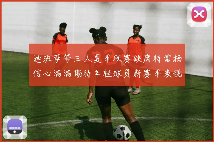 迪班萨等三人夏季联赛缺席特雷杨信心满满期待年轻球员新赛季表现