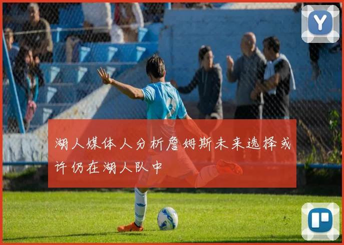 湖人媒体人分析詹姆斯未来选择或许仍在湖人队中