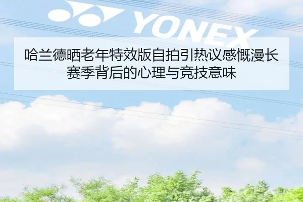 哈兰德晒老年特效版自拍引热议感慨漫长赛季背后的心理与竞技意味
